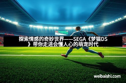 探索情感的奇妙世界——SEGA《梦猫DS》带你走进会懂人心的萌宠时代
